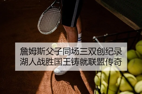 詹姆斯父子同场三双创纪录 湖人战胜国王铸就联盟传奇